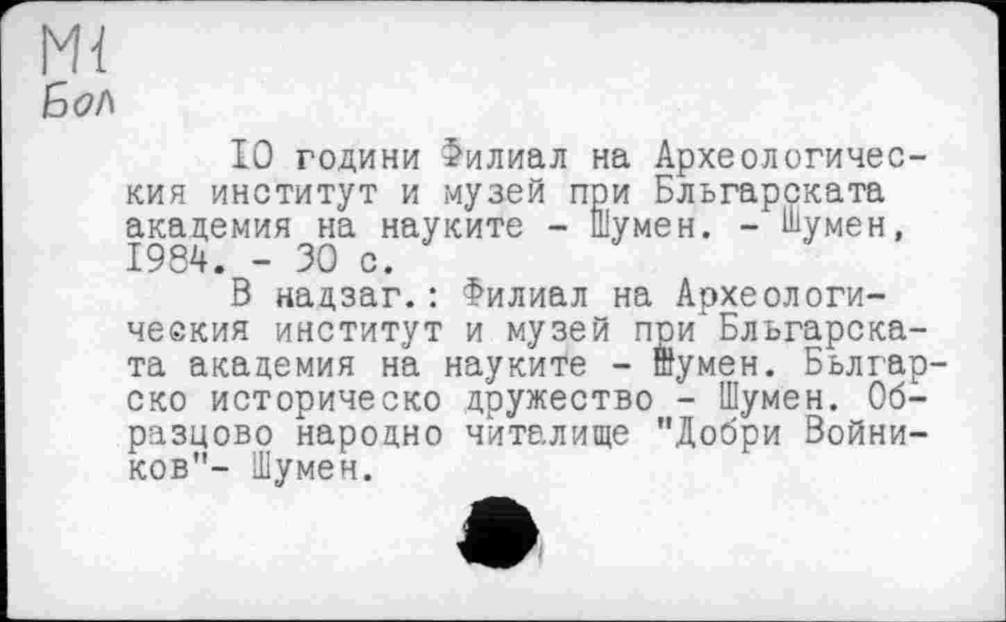 ﻿Mï
10 години Филиал на Археологический институт и музей при Бльгарската академия на науките - Шумен. - Шумен, 1984. - ЗО с.
В надзаг.: Филиал на Археологический институт и музей при Бльгарската академия на науките - шумен. Бьлгар-ско историческо дружество - Шумен. Образцово народно читалище "Добри Войни-ков"- Шумен.